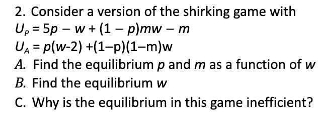 2. Consider a version of the shirking game with
U, 3D 5p - w+ (1 — р)mw - т
UA = p(w-2) +(1-p)(1-m)w
A. Find the equilibrium p and m as a function of w
B. Find the equilibrium w
C. Why is the equilibrium in this game inefficient?
