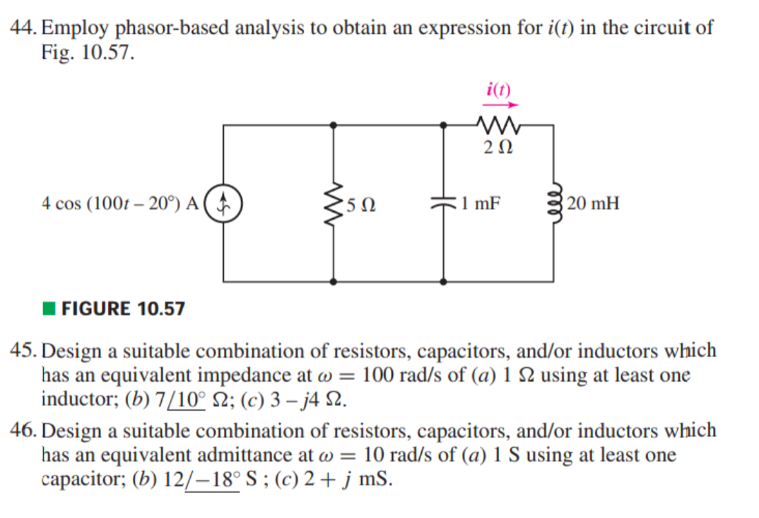 44. Employ phasor-based analysis to obtain an expression for i(t) in the circuit of
Fig. 10.57.
i(t)
2 0
4 cos (100t – 20°) A(
1 mF
20 mH
I FIGURE 10.57
45. Design a suitable combination of resistors, capacitors, and/or inductors which
has an equivalent impedance at w = 100 rad/s of (a) 1 2 using at least one
inductor; (b) 7/10° N; (c) 3 – j4 2.
46. Design a suitable combination of resistors, capacitors, and/or inductors which
has an equivalent admittance at w = 10 rad/s of (a) 1 S using at least one
capacitor; (b) 12/–18° S ; (c) 2 + j mS.
