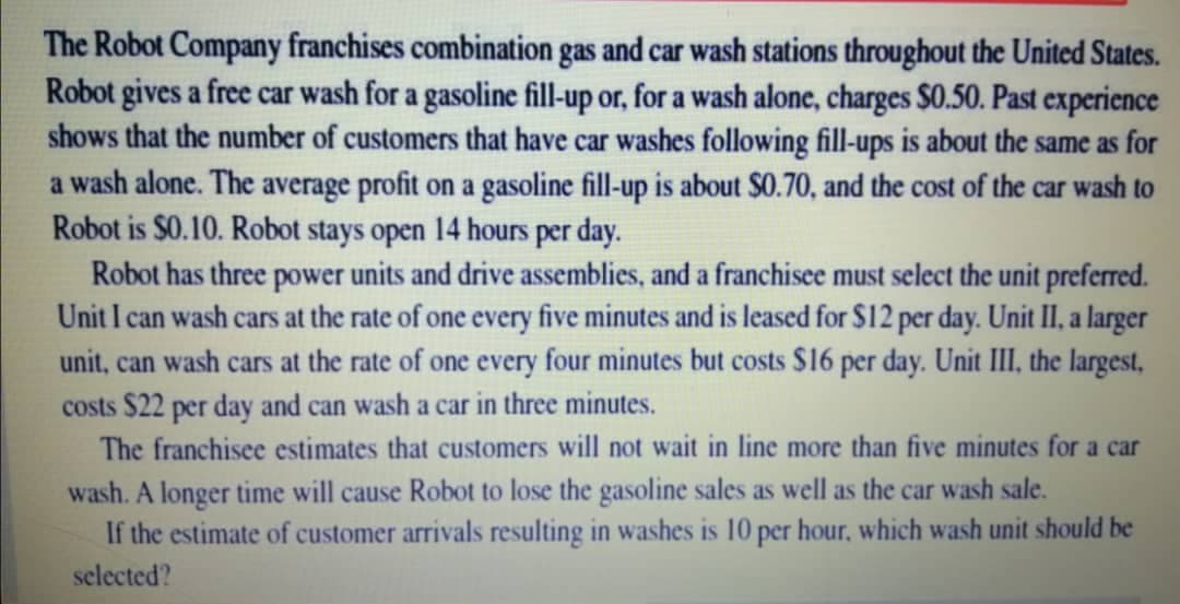 The Robot Company franchises combination gas and car wash stations throughout the United States.
Robot gives a free car wash for a gasoline fill-up or, for a wash alone, charges $0.50. Past experience
shows that the number of customers that have car washes following fill-ups is about the same as for
a wash alone. The average profit on a gasoline fill-up is about $0.70, and the cost of the car wash to
Robot is $0.10. Robot stays open 14 hours per day.
Robot has three power units and drive assemblies, and a franchisee must select the unit preferred.
Unit I can wash cars at the rate of one every five minutes and is leased for $12 per day. Unit II, a larger
unit, can wash cars at the rate of one every four minutes but costs $16 per day. Unit III, the largest,
costs $22 per day and can wash a car in three minutes.
The franchisee estimates that customers will not wait in line more than five minutes for a car
wash. A longer time will cause Robot to lose the gasoline sales as well as the car wash sale.
If the estimate of customer arrivals resulting in washes is 10 per hour, which wash unit should be
selected?
