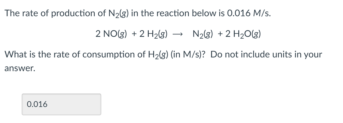 The rate of production of N2(g) in the reaction below is 0.016 M/s.
2 NO(g) + 2 H2(g) →
N2(g) + 2 H2O(g)
What is the rate of consumption of H2(g) (in M/s)? Do not include units in your
answer.
0.016
