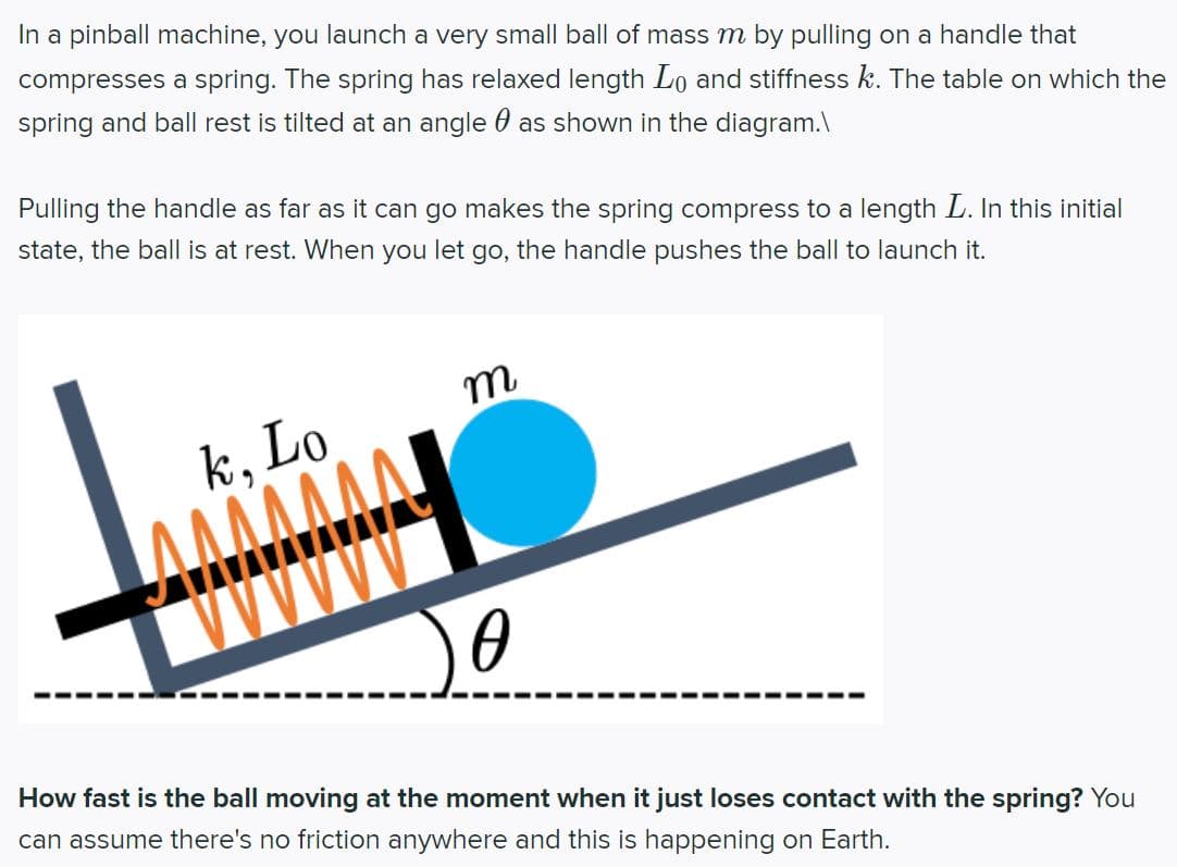 In a pinball machine, you launch a very small ball of mass m by pulling on a handle that
compresses a spring. The spring has relaxed length Lo and stiffness k. The table on which the
spring and ball rest is tilted at an angle as shown in the diagram.\
Pulling the handle as far as it can go makes the spring compress to a length L. In this initial
state, the ball is at rest. When you let go, the handle pushes the ball to launch it.
k, Lo
ΑΛΛΛΛΛΑ
m
0
How fast is the ball moving at the moment when it just loses contact with the spring? You
can assume there's no friction anywhere and this is happening on Earth.
