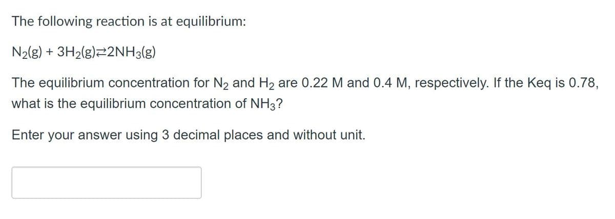 The following reaction is at equilibrium:
N2{g) + 3H2(g)22NH3(g)
The equilibrium concentration for N2 and H2 are 0.22 M and 0.4 M, respectively. If the Keq is 0.78,
what is the equilibrium concentration of NH3?
Enter your answer using 3 decimal places and without unit.
