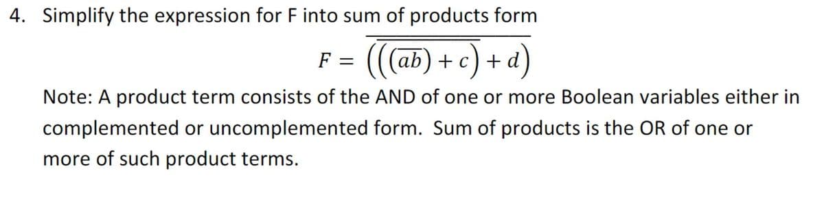 4. Simplify the expression for F into sum of products form
(((ab) + c) + d)
F =
Note: A product term consists of the AND of one or more Boolean variables either in
complemented or uncomplemented form. Sum of products is the OR of one or
more of such product terms.
