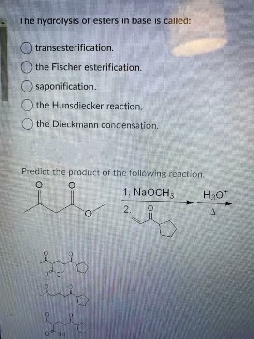 The nyarolysis of esters in base is called:
transesterification.
the Fischer esterification.
saponification.
the Hunsdiecker reaction.
the Dieckmann condensation.
Predict the product of the following reaction.
1. NaOCH3
H30*
2.
OH
