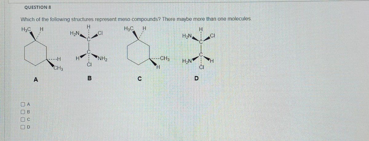 QUESTION 8
Which of the following structures represent meso compounds? There maybe more than one molecules.
H
H3C H
H₂C H
H
A
B
nс
D
A
----H
CH3
H₂N
H
B
0.0
CI
NH₂
C
-CH3
H
H₂N
H₂N
D
CI
CI
H