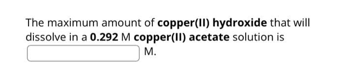 The maximum amount of copper(II) hydroxide that will
dissolve in a 0.292 M copper(II) acetate solution is
M.