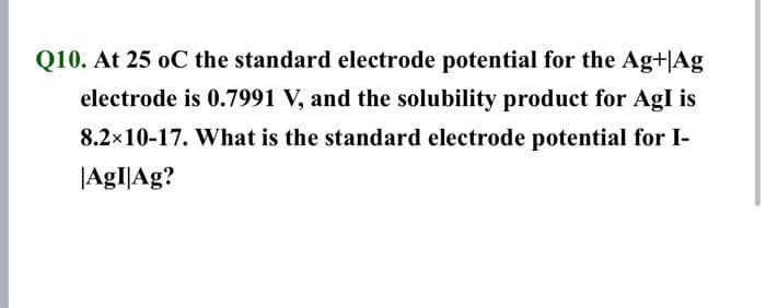 Q10. At 25 oC the standard electrode potential for the Ag+|Ag
electrode is 0.7991 V, and the solubility product for AgI is
8.2×10-17. What is the standard electrode potential for I-
|AgI|Ag?