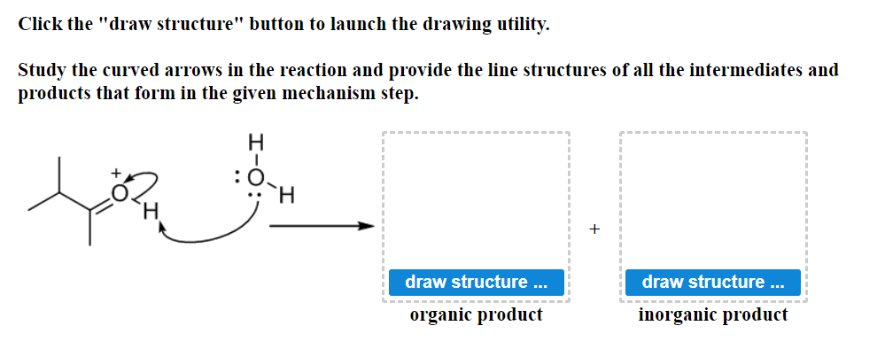 Click the "draw structure" button to launch the drawing utility.
Study the curved arrows in the reaction and provide the line structures of all the intermediates and
products that form in the given mechanism step.
میں چند
:0
H
draw structure ...
organic product
draw structure ...
inorganic product
