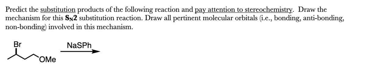 Predict the substitution products of the following reaction and pay attention to stereochemistry. Draw the
mechanism for this SN2 substitution reaction. Draw all pertinent molecular orbitals (i.e., bonding, anti-bonding,
non-bonding) involved in this mechanism.
Br
OMe
NaSPh