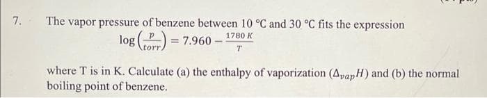 7. The vapor pressure of benzene between 10 °C and 30 °C fits the expression
1780 K
log()= 7.960-
T
where T is in K. Calculate (a) the enthalpy of vaporization (Avap H) and (b) the normal
boiling point of benzene.