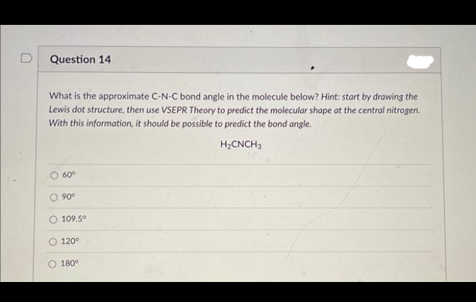 Question 14
What is the approximate C-N-C bond angle in the molecule below? Hint: start by drawing the
Lewis dot structure, then use VSEPR Theory to predict the molecular shape at the central nitrogen.
With this information, it should be possible to predict the bond angle.
H₂CNCH 3
60⁰
90⁰
109.5⁰
120°
180°