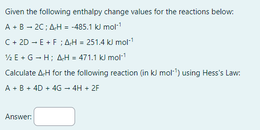 Given the following enthalpy change values for the reactions below:
A + B → 2C; AH = -485.1 kJ mol-¹
C + 2D + E +F; AH = 251.4 kJ mol-¹
½E + G +H; AH = 471.1 kJ mol-¹
Calculate A,H for the following reaction (in kJ mol-¹) using Hess's Law:
A + B + 4D + 4G → 4H + 2F
Answer: