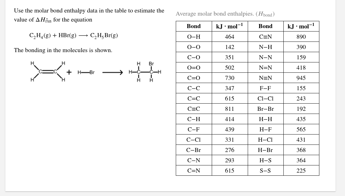 Use the molar bond enthalpy data in the table to estimate the
Average molar bond enthalpies. (Hpond)
value of AHixn for the equation
Bond
kJ• mol-!
Bond
kJ• mol-1
C,H,(g) + HBr(g)
C,H;Br(g)
O-H
464
C=N
890
0-0
142
N-H
390
The bonding in the molecules is shown.
С-О
351
N-N
159
H.
Br
O=0
502
N=N
418
+ H-Br
H-
C=0
730
N=N
945
С-С
347
F-F
155
C=C
615
Cl-CI
243
C=C
811
Br-Br
192
С-Н
414
Н-Н
435
С-F
439
Н-F
565
C-CI
331
Н-СІ
431
С-Br
276
Н-Br
368
С-N
293
H-S
364
C=N
615
S-S
225
