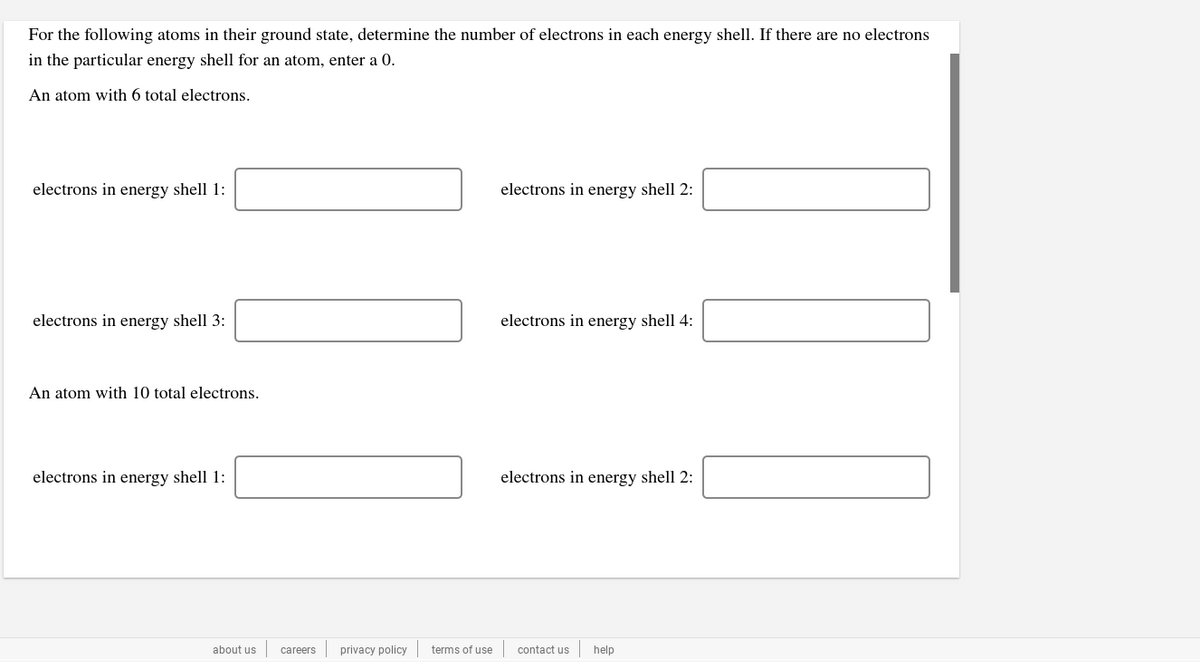 For the following atoms in their ground state, determine the number of electrons in each energy shell. If there are no electrons
in the particular energy shell for an atom, enter a 0.
An atom with 6 total electrons.
electrons in energy shell 1:
electrons in energy shell 2:
electrons in energy shell 3:
electrons in energy shell 4:
An atom with 10 total electrons.
electrons in energy shell 1:
electrons in energy shell 2:
about us
privacy policy
terms of use
contact us
help
careers
