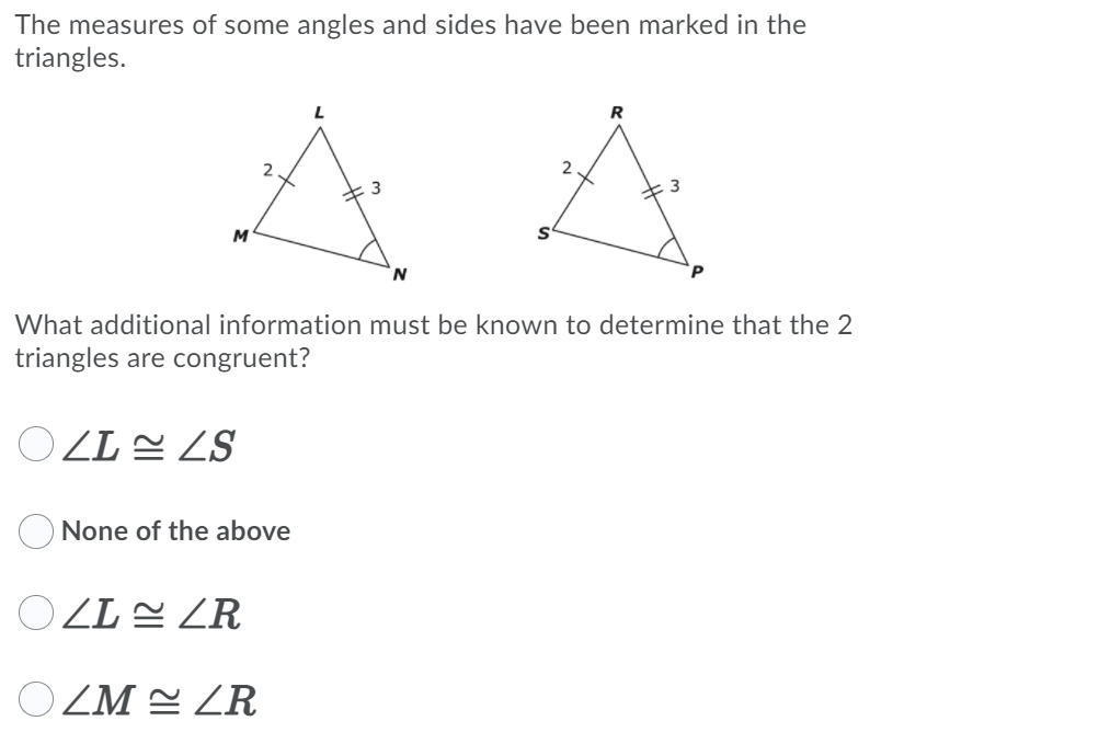 The measures of some angles and sides have been marked in the
triangles.
R
M
What additional information must be known to determine that the 2
triangles are congruent?
O ZL 2 ZS
None of the above
OZL E ZR
O ZM 2 ZR
