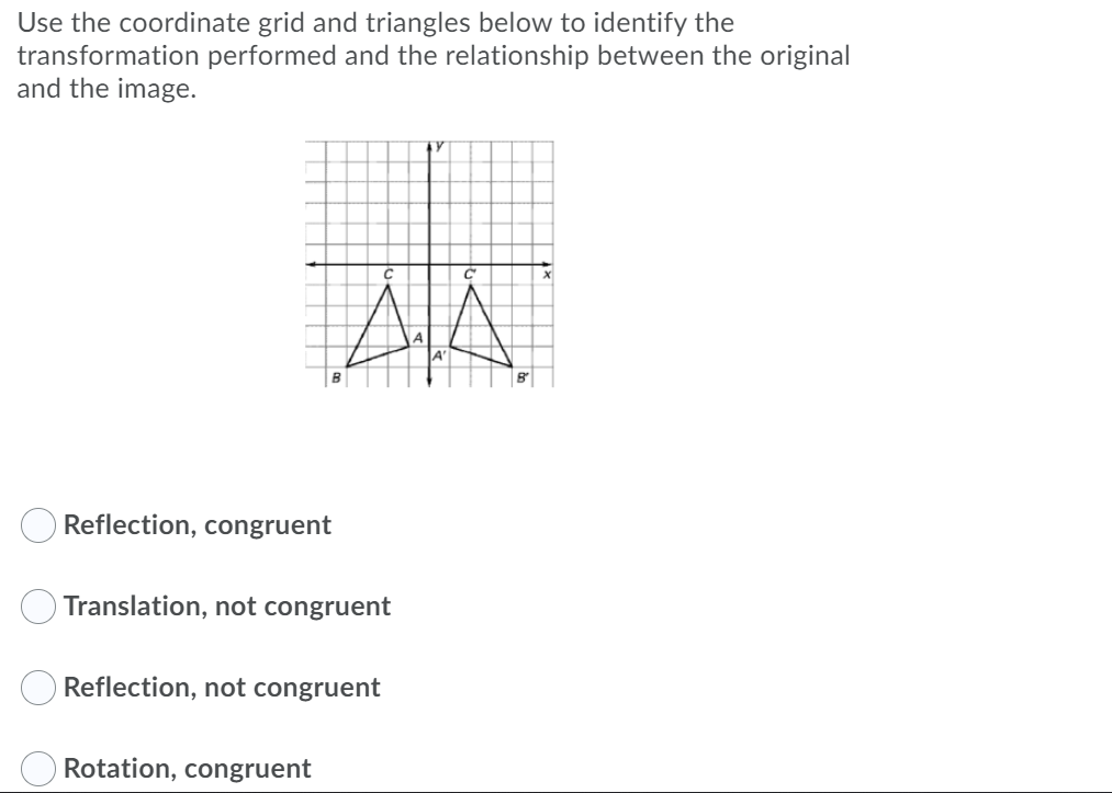 Use the coordinate grid and triangles below to identify the
transformation performed and the relationship between the original
and the image.
AA
Reflection, congruent
Translation, not congruent
Reflection, not congruent
Rotation, congruent
