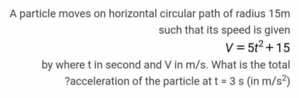 A particle moves on horizontal circular path of radius 15m
such that its speed is given
V = 5t2 + 15
by where t in second and V in m/s. What is the total
?acceleration of the particle at t= 3 s (in m/s2)
