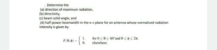 Determine the
(a) direction of maximum radiation,
(b) directivity,
(c) beam solid angle, and
(d) half-power beamwidth in the x-2 plane for an antenna whose normalized radiation
intensity is given by
for 0<es 60°and 0soS 2n.
elsewhere.
F(0, 0)
