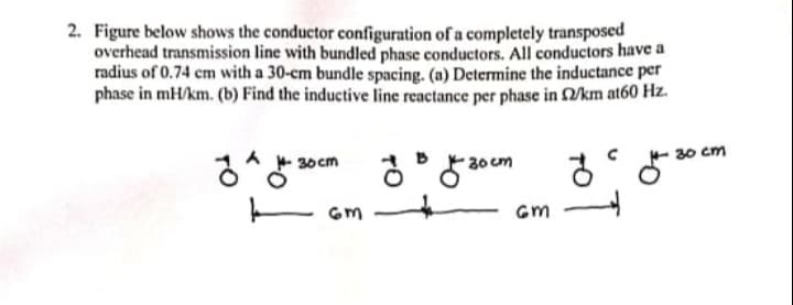 2. Figure below shows the conductor configuration of a completely transposed
overhead transmission line with bundled phase conductors. All conductors have a
radius of 0.74 cm with a 30-cm bundle spacing. (n) Determine the inductance per
phase in mH/km. (b) Find the inductive line reactance per phase in 2/km at60 Hz.
- 30 cm
30 cm
30 cm
E Gm
Gm
