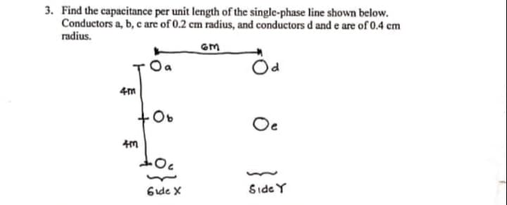 3. Find the capacitance per unit length of the single-phase line shown below.
Conductors a, b, c are of 0.2 cm radius, and conductors d and e are of 0.4 cm
radius.
Oa
4m
Oe
6ide X
Side Y
