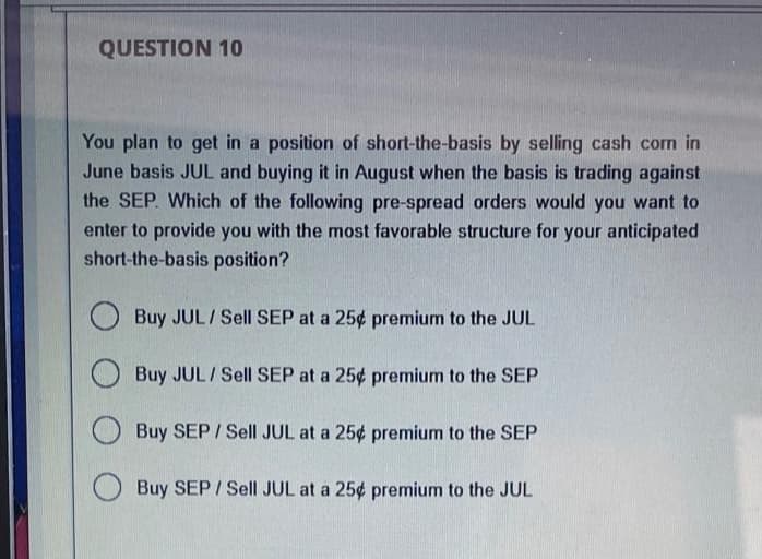 QUESTION 10
You plan to get in a position of short-the-basis by selling cash corn in
June basis JUL and buying it in August when the basis is trading against
the SEP. Which of the following pre-spread orders would you want to
enter to provide you with the most favorable structure for your anticipated
short-the-basis position?
O Buy JUL / Sell SEP at a 25¢ premium to the JUL
Buy JUL/Sell SEP at a 25¢ premium to the SEP
Buy SEP / Sell JUL at a 25¢ premium to the SEP
O Buy SEP / Sell JUL at a 25¢ premium to the JUL
