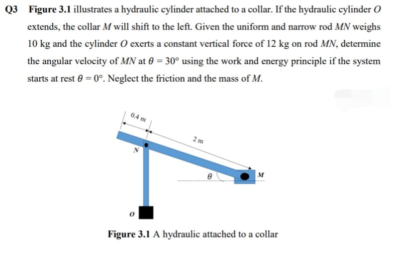 Q3 Figure 3.1 illustrates a hydraulic cylinder attached to a collar. If the hydraulic cylinder O
extends, the collar M will shift to the left. Given the uniform and narrow rod MN weighs
10 kg and the cylinder O exerts a constant vertical force of 12 kg on rod MN, determine
the angular velocity of MN at 0 = 30° using the work and energy principle if the system
starts at rest 0 = 0°. Neglect the friction and the mass of M.
0.4 m
2 m
M
Figure 3.1 A hydraulic attached to a collar
