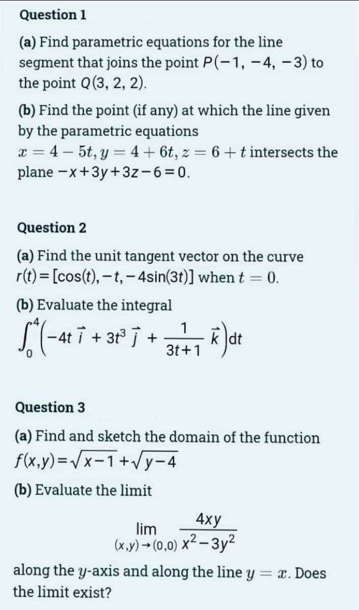 Question 1
(a) Find parametric equations for the line
segment that joins the point P(-1, -4,-3) to
the point Q (3, 2, 2).
(b) Find the point (if any) at which the line given
by the parametric equations
x = 4-5t, y = 4 + 6t, z = 6 + t intersects the
plane-x+3y+3z-6=0.
Question 2
(a) Find the unit tangent vector on the curve
r(t) = [cos(t), -t, -4sin(31)] when t - 0.
(b) Evaluate the integral
[^(-4²7 +31° 7 + 3+²+1 k) dr
-4ti
dt
Question 3
(a) Find and sketch the domain of the function
f(x,y)=√x-1+√y-4
(b) Evaluate the limit
4xy
lim
(x,y) → (0,0) x²-3y²
along the y-axis and along the line y
the limit exist?
= x. Does