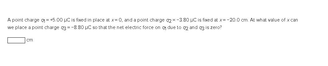 A point charge g₁= +5.00 µC is fixed in place at x = 0, and a point charge 92= -3.80 μC is fixed at x = -20.0 cm. At what value of x can
we place a point charge 3 = -8.80 μC so that the net electric force on g₁ due to 92 and 93 is zero?
cm