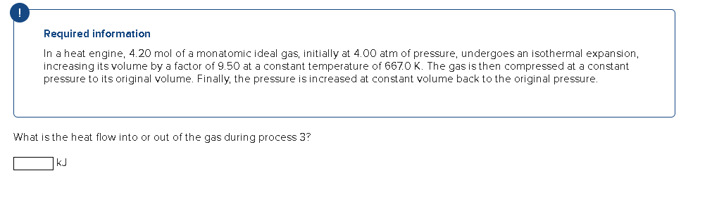 Required information
In a heat engine, 4.20 mol of a monatomic ideal gas, initially at 4.00 atm of pressure, undergoes an isothermal expansion,
increasing its volume by a factor of 9.50 at a constant temperature of 6670 K. The gas is then compressed at a constant
pressure to its original volume. Finally, the pressure is increased at constant volume back to the original pressure.
What is the heat flow into or out of the gas during process 3?
KJ