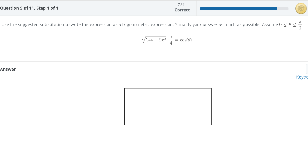 Question 9 of 11, Step 1 of 1
7/11
Correct
Use the suggested substitution to write the expression as a trigonometric expression. Simplify your answer as much as possible. Assume 0 ≤ 8 s
Answer
√144-9x², = cos(8)
Keybo