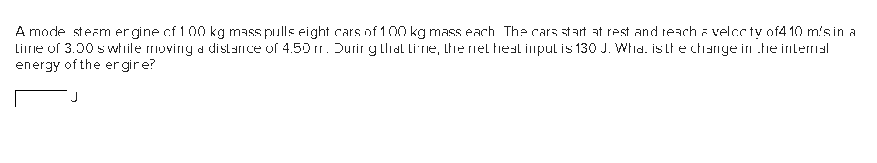 A model steam engine of 1.00 kg mass pulls eight cars of 1.00 kg mass each. The cars start at rest and reach a velocity of4.10 m/s in a
time of 3.00 s while moving a distance of 4.50 m. During that time, the net heat input is 130 J. What is the change in the internal
energy of the engine?