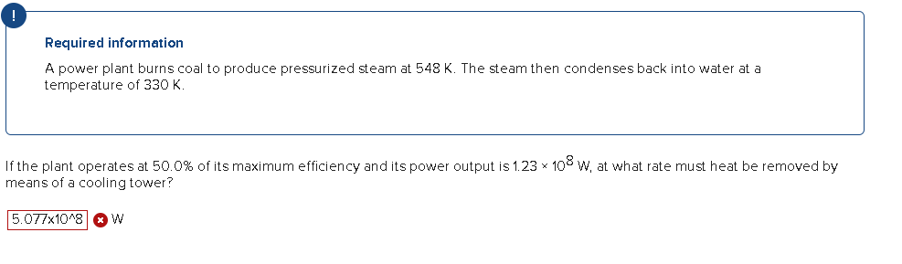Required information
A power plant burns coal to produce pressurized steam at 548 K. The steam then condenses back into water at a
temperature of 330 K.
If the plant operates at 50.0% of its maximum efficiency and its power output is 1.23 × 108 W, at what rate must heat be removed by
means of a cooling tower?
5.077x10^8 W