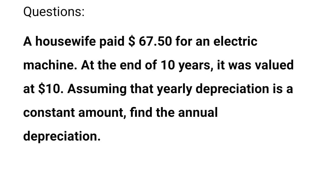 Questions:
A housewife paid $ 67.50 for an electric
machine. At the end of 10 years, it was valued
at $10. Assuming that yearly depreciation is a
constant amount, find the annual
depreciation.
