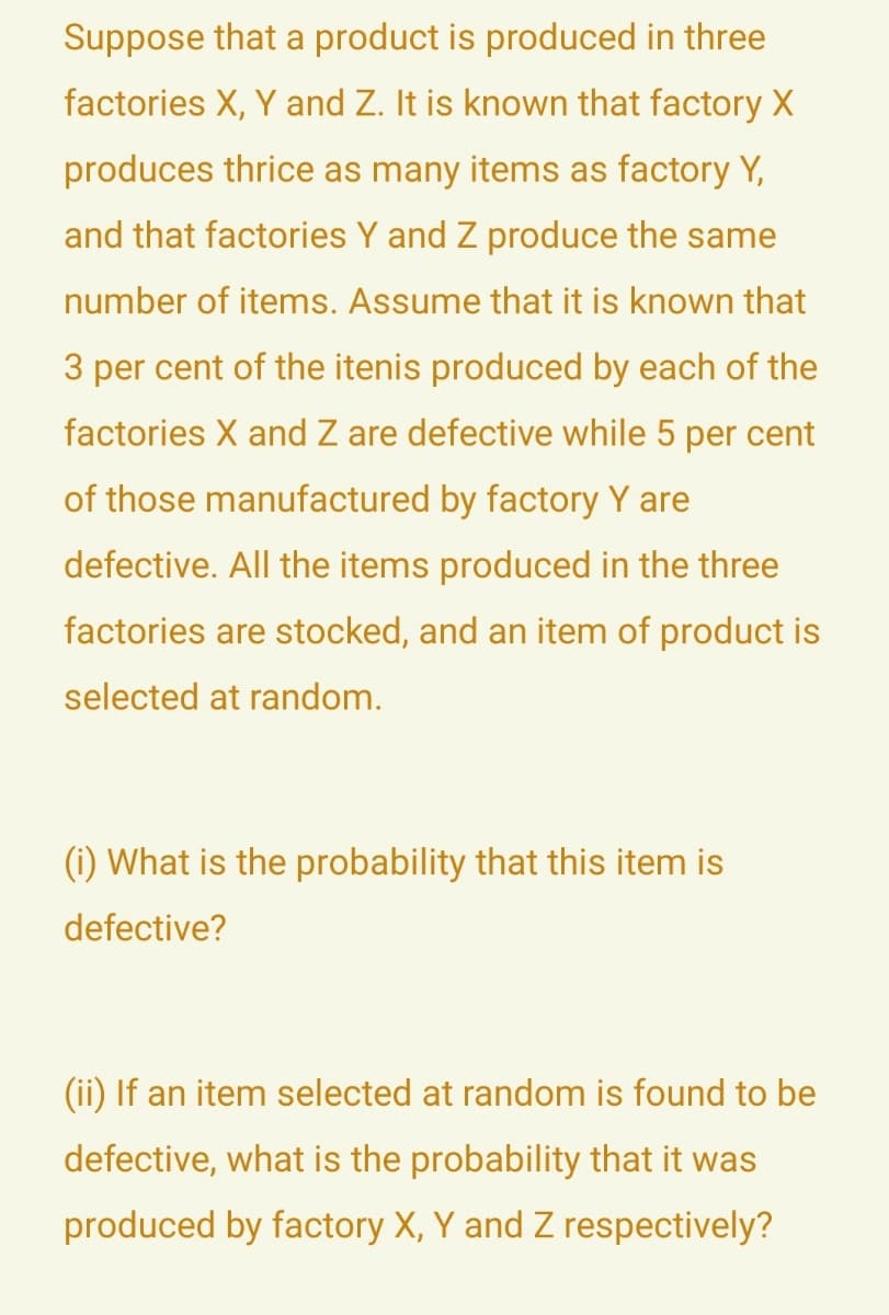 Suppose that a product is produced in three
factories X, Y and Z. It is known that factory X
produces thrice as many items as factory Y,
and that factories Y and Z produce the same
number of items. Assume that it is known that
3 per cent of the itenis produced by each of the
factories X and Z are defective while 5 per cent
of those manufactured by factory Y are
defective. All the items produced in the three
factories are stocked, and an item of product is
selected at random.
(i) What is the probability that this item is
defective?
(ii) If an item selected at random is found to be
defective, what is the probability that it was
produced by factory X, Y and Z respectively?
