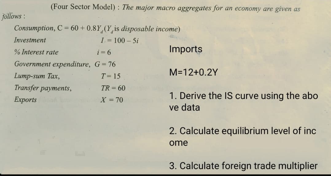 (Four Sector Model) : The major macro aggregates for an economy are given as
follows :
Consumption, C = 60 + 0.8Y,(Y,is disposable income)
Investment
I = 100 – 5i
% Interest rate
i = 6
Imports
Government expenditure, G= 76
M=12+0.2Y
Lump-sum Tax,
T= 15
Transfer payments,
TR = 60
1. Derive the IS curve using the abo
ve data
Еxports
X = 70
2. Calculate equilibrium level of inc
ome
3. Calculate foreign trade multiplier
