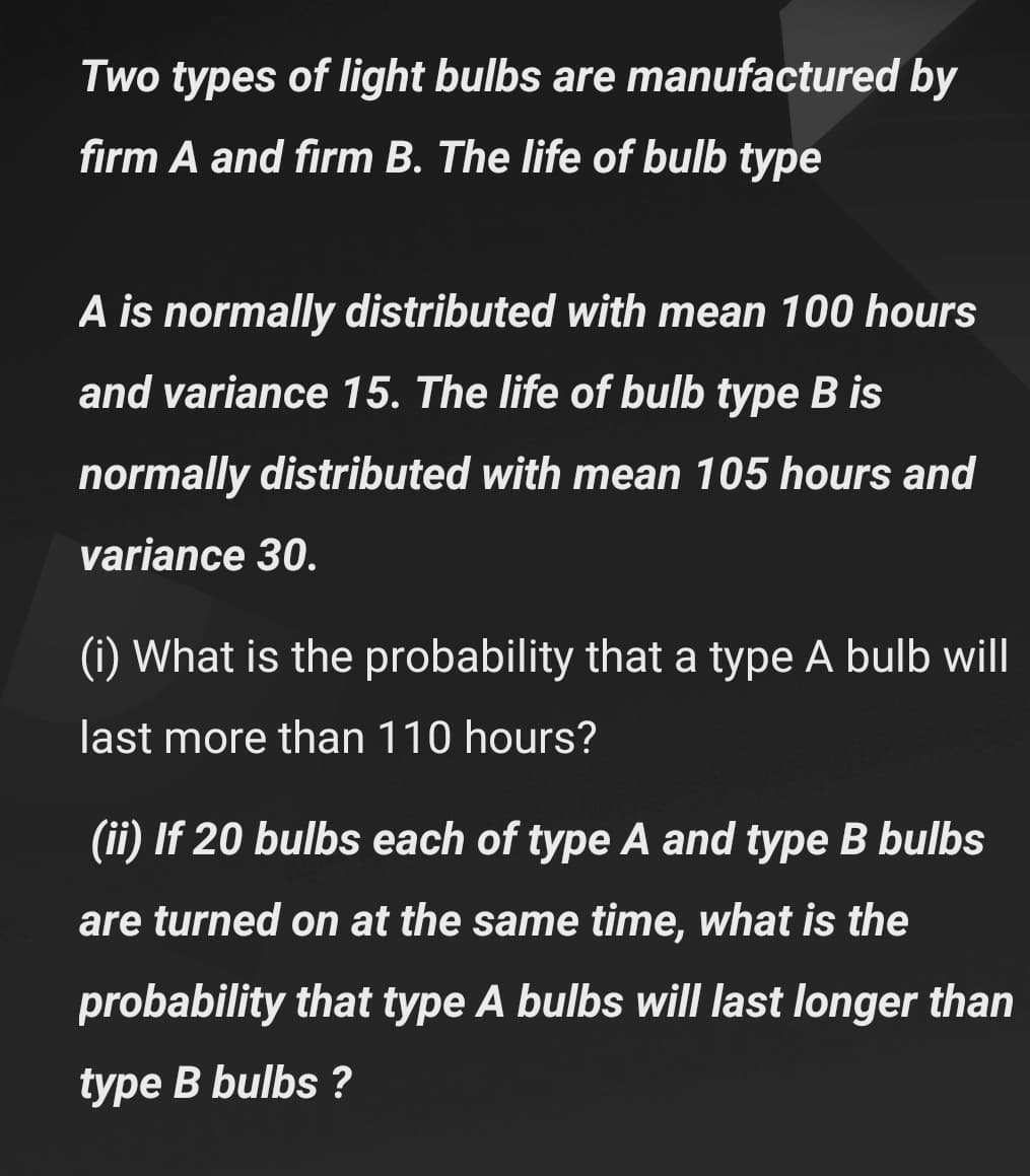 Two types of light bulbs are manufactured by
firm A and firm B. The life of bulb type
A is normally distributed with mean 100 hours
and variance 15. The life of bulb type B is
normally distributed with mean 105 hours and
variance 30.
(i) What is the probability that a type A bulb will
last more than 110 hours?
(ii) If 20 bulbs each of type A and type B bulbs
are turned on at the same time, what is the
probability that type A bulbs will last longer than
type B bulbs ?
