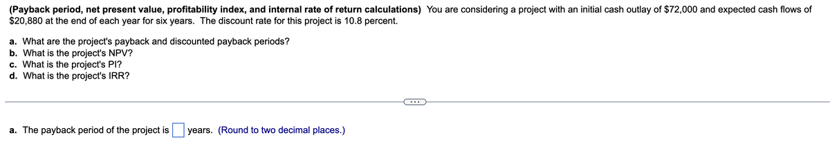 (Payback period, net present value, profitability index, and internal rate of return calculations) You are considering a project with an initial cash outlay of $72,000 and expected cash flows of
$20,880 at the end of each year for six years. The discount rate for this project is 10.8 percent.
a. What are the project's payback and discounted payback periods?
b. What is the project's NPV?
c. What is the project's PI?
d. What is the project's IRR?
a. The payback period of the project is years. (Round to two decimal places.)