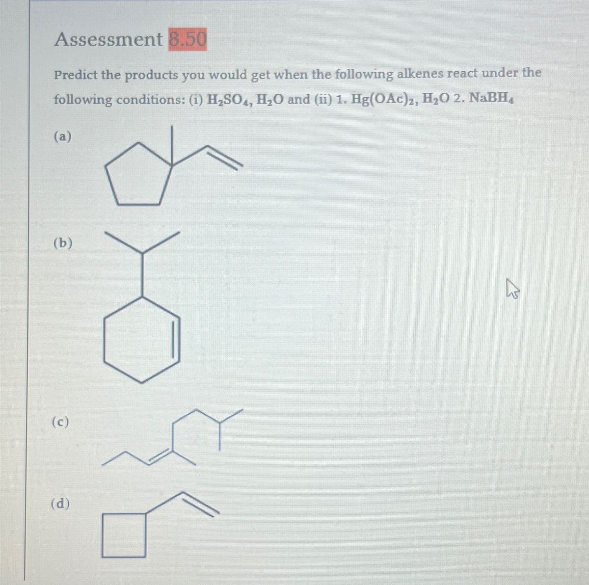 Assessment 8.50
Predict the products you would get when the following alkenes react under the
following conditions: (i) H₂SO4, H₂O and (ii) 1. Hg(OAc)2, H₂O 2. NaBH
(a)
(b)
(c)
(d)
13