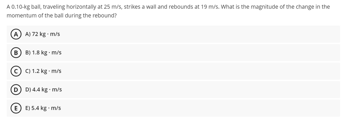 A 0.10-kg ball, traveling horizontally at 25 m/s, strikes a wall and rebounds at 19 m/s. What is the magnitude of the change in the
momentum of the ball during the rebound?
A
A) 72 kg · m/s
B) 1.8 kg · m/s
©) C) 1.2 kg · m/s
D) 4.4 kg · m/s
E
E) 5.4 kg · m/s
