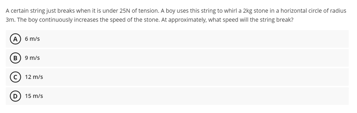 A certain string just breaks when it is under 25N of tension. A boy uses this string to whirl a 2kg stone in a horizontal circle of radius
3m. The boy continuously increases the speed of the stone. At approximately, what speed will the string break?
A
6 m/s
9 m/s
(c) 12 m/s
D
15 m/s
