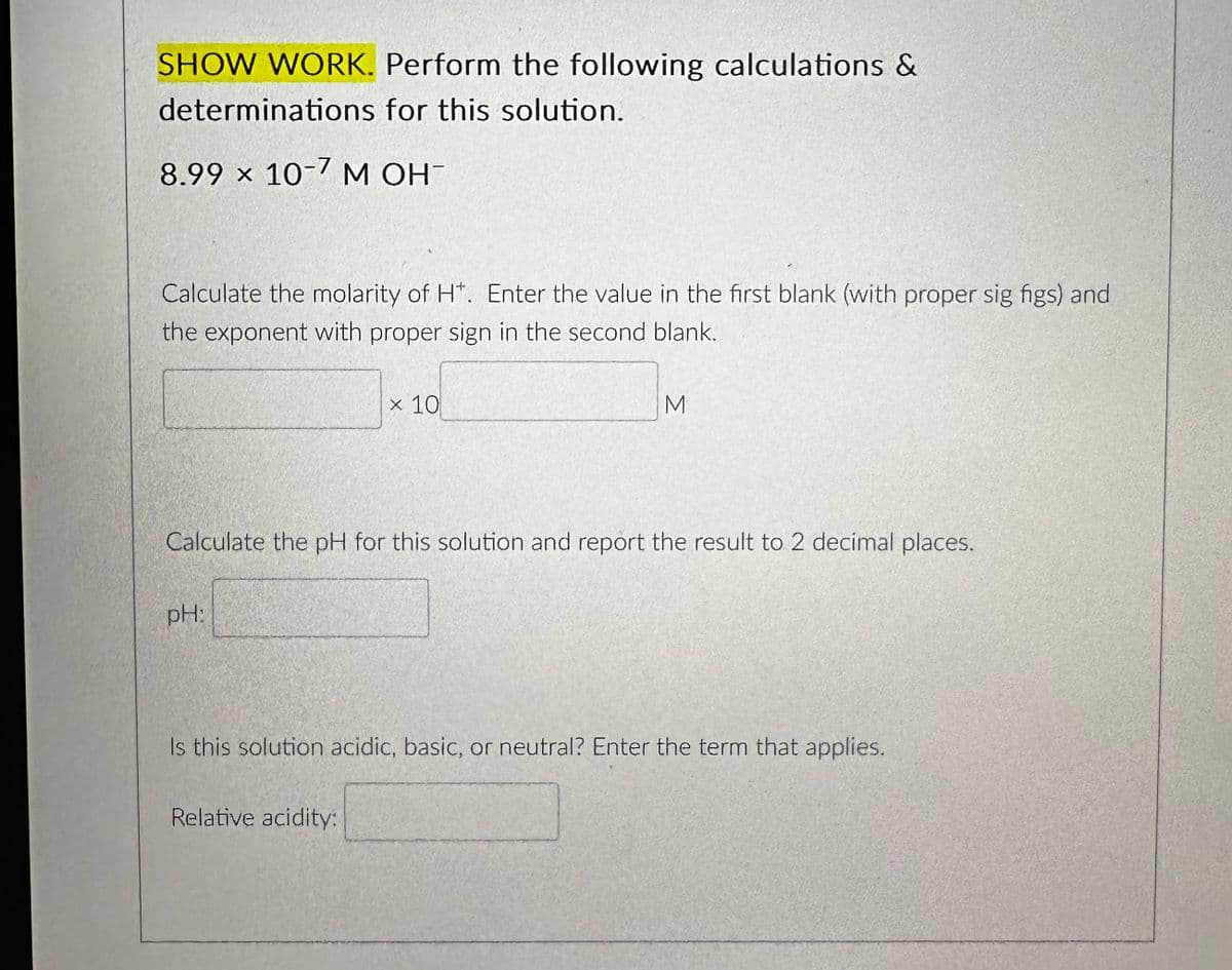 SHOW WORK. Perform the following calculations &
determinations for this solution.
8.99 x 10-7 M OH-
Calculate the molarity of H*. Enter the value in the first blank (with proper sig figs) and
the exponent with proper sign in the second blank.
pH:
x 10
Calculate the pH for this solution and report the result to 2 decimal places.
M
Relative acidity:
Is this solution acidic, basic, or neutral? Enter the term that applies.