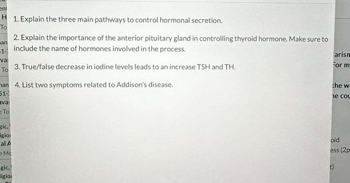 ent
H 1. Explain the three main pathways to control hormonal secretion.
To
an
51-1
va:
3. True/false decrease in iodine levels leads to an increase TSH and TH.
To
nan 4. List two symptoms related to Addison's disease.
51-1
va:
e To
gic,
igio
2. Explain the importance of the anterior pituitary gland in controlling thyroid hormone. Make sure to
include the name of hormones involved in the process.
al A
Mc
gic,
ligion
arism
For m
the w
he cou
oid
ess (2p