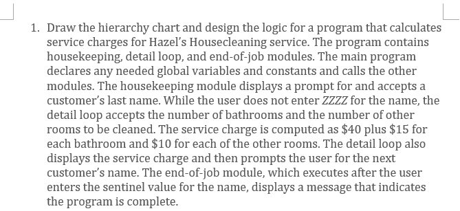 1. Draw the hierarchy chart and design the logic for a program that calculates
service charges for Hazel's Housecleaning service. The program contains
housekeeping, detail loop, and end-of-job modules. The main program
declares any needed global variables and constants and calls the other
modules. The housekeeping module displays a prompt for and accepts a
customer's last name. While the user does not enter ZZZZ for the name, the
detail loop accepts the number of bathrooms and the number of other
rooms to be cleaned. The service charge is computed as $40 plus $15 for
each bathroom and $10 for each of the other rooms. The detail loop also
displays the service charge and then prompts the user for the next
customer's name. The end-of-job module, which executes after the user
enters the sentinel value for the name, displays a message that indicates
the program is complete.
