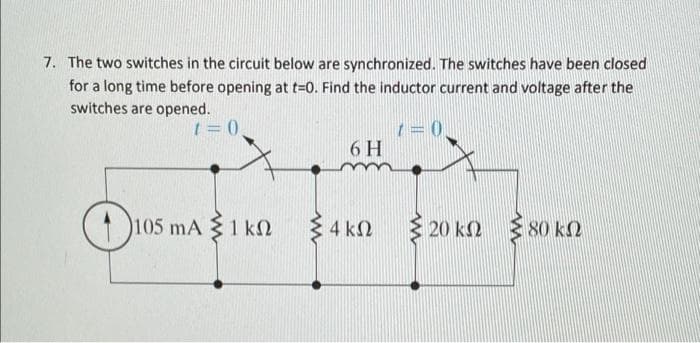 7. The two switches in the circuit below are synchronized. The switches have been closed
for a long time before opening at t=0. Find the inductor current and voltage after the
switches are opened.
6 H
105 mA 1 kN
4 k2
20 k2
80 k2
