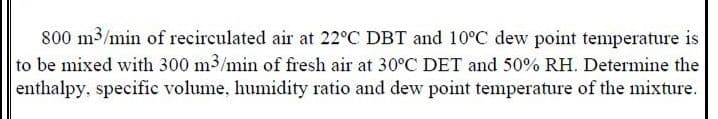 800 m3/min of recirculated air at 22°C DBT and 10°C dew point temperature is
to be mixed with 300 m3/min of fresh air at 30°C DET and 50% RH. Determine the
enthalpy, specific volume, humidity ratio and dew point temperature of the mixture.
