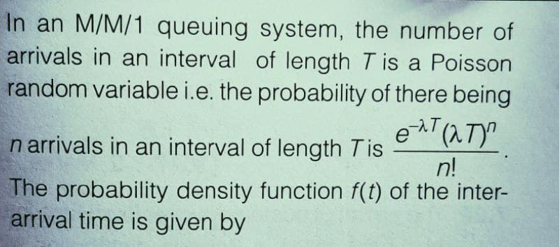 In an M/M/1 queuing system, the number of
arrivals in an interval of length T is a Poisson
random variable i.e. the probability of there being
n arrivals in an interval of length Tis
et (NT)
n!
The probability density function f(t) of the inter-
arrival time is given by