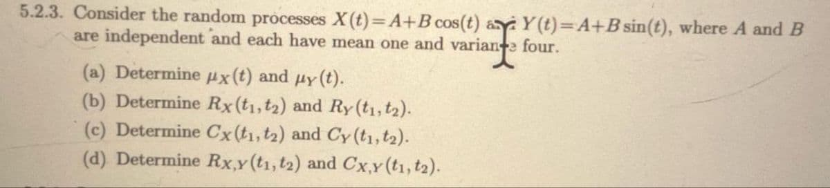 5.2.3. Consider the random processes X(t)=A+B cos(t) a Y(t)=A+B sin(t), where A and B
are independent and each have mean one and variante four.
(a) Determine x (t) and μy (t).
(b) Determine Rx (t1, t2) and Ry (t1, t2).
(c) Determine Cx (t1, t2) and Cy (t1, t₂).
(d) Determine Rx,y (t1, t2) and Cx,y (t1, t₂).