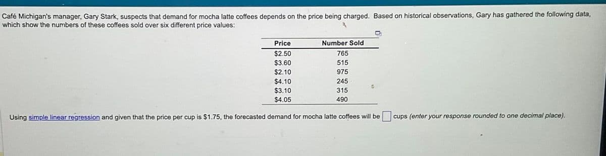 Café Michigan's manager, Gary Stark, suspects that demand for mocha latte coffees depends on the price being charged. Based on historical observations, Gary has gathered the following data,
which show the numbers of these coffees sold over six different price values:
Price
$2.50
$3.60
$2.10
$4.10
$3.10
$4.05
Number Sold
765
515
975
245
315
490
Using simple linear regression and given that the price per cup is $1.75, the forecasted demand for mocha latte coffees will be
cups (enter your response rounded to one decimal place).