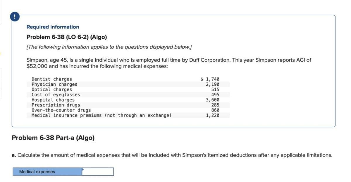 !
Required information
Problem 6-38 (LO 6-2) (Algo)
[The following information applies to the questions displayed below.]
Simpson, age 45, is a single individual who is employed full time by Duff Corporation. This year Simpson reports AGI of
$52,000 and has incurred the following medical expenses:
Dentist charges
Physician charges
Optical charges
$ 1,740
2,190
515
Cost of eyeglasses
495
Hospital charges
3,600
Prescription drugs
285
Over-the-counter drugs
860
Medical insurance premiums (not through an exchange)
1,220
Problem 6-38 Part-a (Algo)
a. Calculate the amount of medical expenses that will be included with Simpson's itemized deductions after any applicable limitations.
Medical expenses