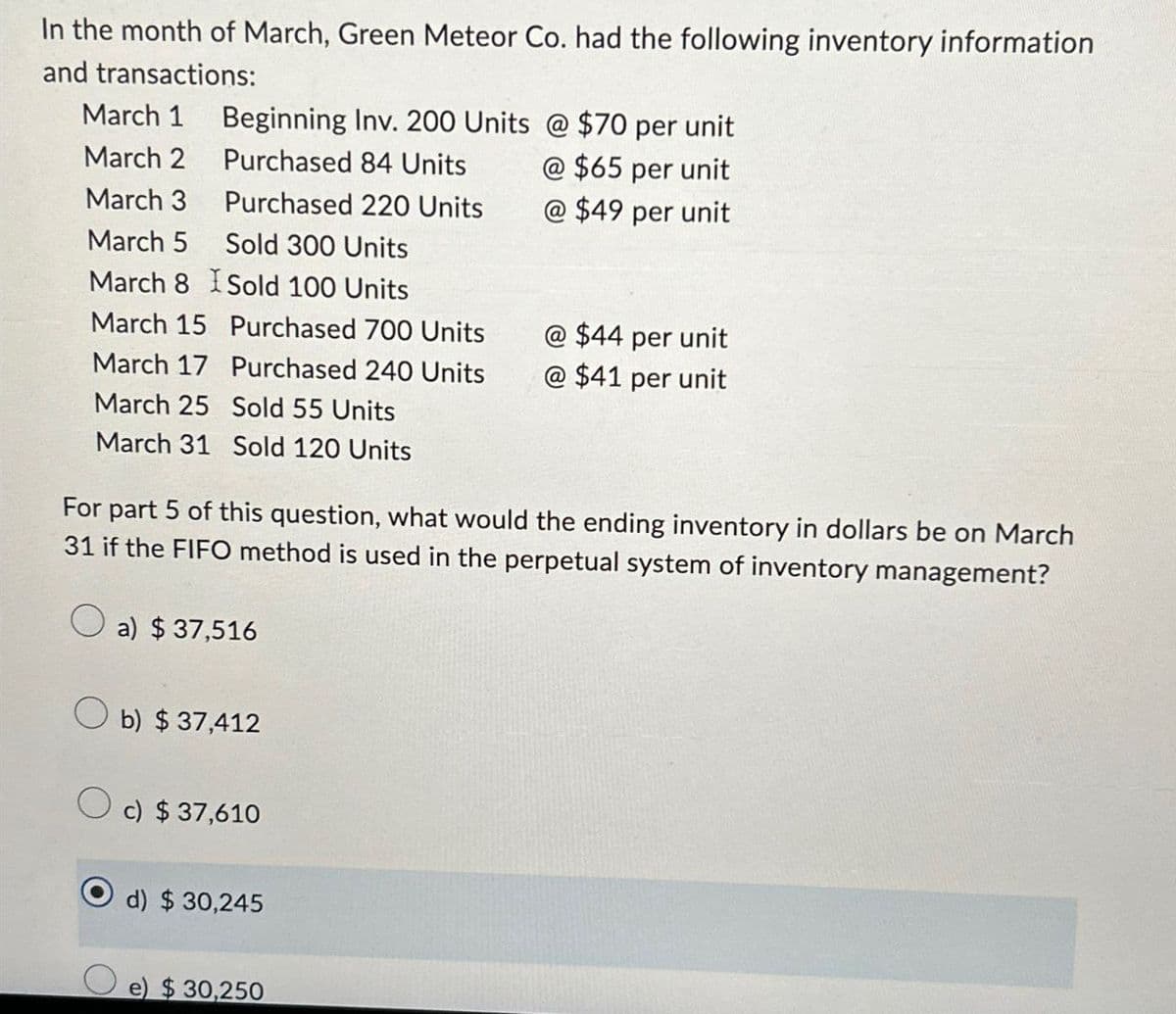 In the month of March, Green Meteor Co. had the following inventory information
and transactions:
March 1
Beginning Inv. 200 Units @ $70 per unit
March 2
Purchased 84 Units
@ $65 per unit
March 3
Purchased 220 Units
@ $49 per unit
March 5 Sold 300 Units
March 8
Sold 100 Units
March 15
Purchased 700 Units
@ $44 per unit
March 17 Purchased 240 Units
@ $41 per unit
March 25
Sold 55 Units
March 31 Sold 120 Units
For part 5 of this question, what would the ending inventory in dollars be on March
31 if the FIFO method is used in the perpetual system of inventory management?
a) $ 37,516
b) $ 37,412
c) $ 37,610
d) $ 30,245
e) $ 30,250